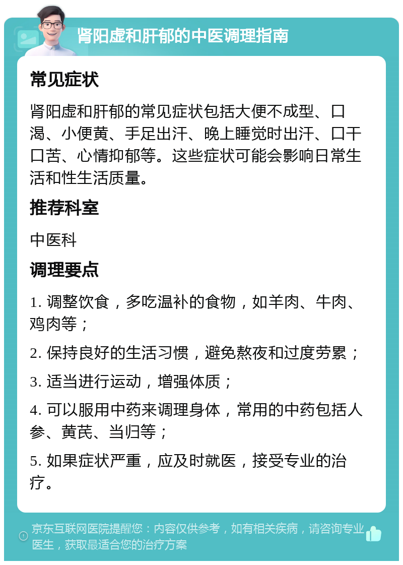 肾阳虚和肝郁的中医调理指南 常见症状 肾阳虚和肝郁的常见症状包括大便不成型、口渴、小便黄、手足出汗、晚上睡觉时出汗、口干口苦、心情抑郁等。这些症状可能会影响日常生活和性生活质量。 推荐科室 中医科 调理要点 1. 调整饮食，多吃温补的食物，如羊肉、牛肉、鸡肉等； 2. 保持良好的生活习惯，避免熬夜和过度劳累； 3. 适当进行运动，增强体质； 4. 可以服用中药来调理身体，常用的中药包括人参、黄芪、当归等； 5. 如果症状严重，应及时就医，接受专业的治疗。