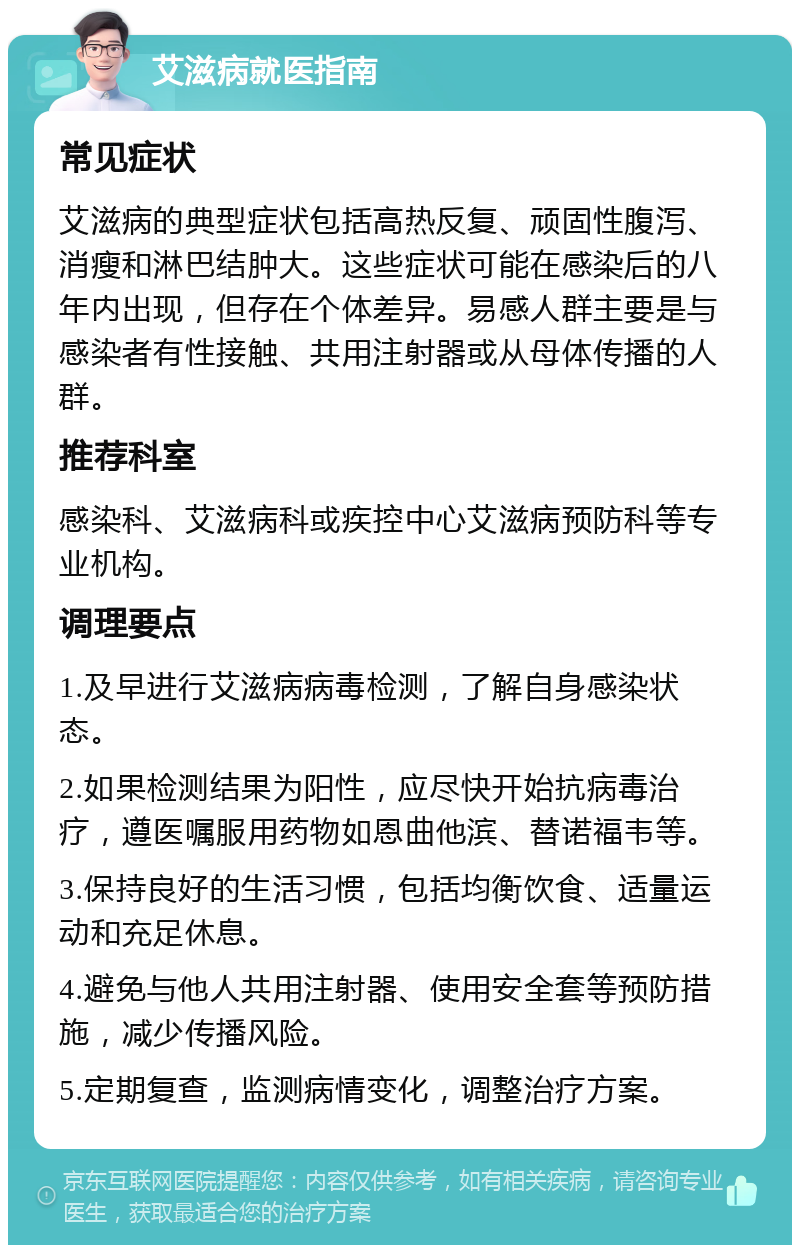 艾滋病就医指南 常见症状 艾滋病的典型症状包括高热反复、顽固性腹泻、消瘦和淋巴结肿大。这些症状可能在感染后的八年内出现，但存在个体差异。易感人群主要是与感染者有性接触、共用注射器或从母体传播的人群。 推荐科室 感染科、艾滋病科或疾控中心艾滋病预防科等专业机构。 调理要点 1.及早进行艾滋病病毒检测，了解自身感染状态。 2.如果检测结果为阳性，应尽快开始抗病毒治疗，遵医嘱服用药物如恩曲他滨、替诺福韦等。 3.保持良好的生活习惯，包括均衡饮食、适量运动和充足休息。 4.避免与他人共用注射器、使用安全套等预防措施，减少传播风险。 5.定期复查，监测病情变化，调整治疗方案。