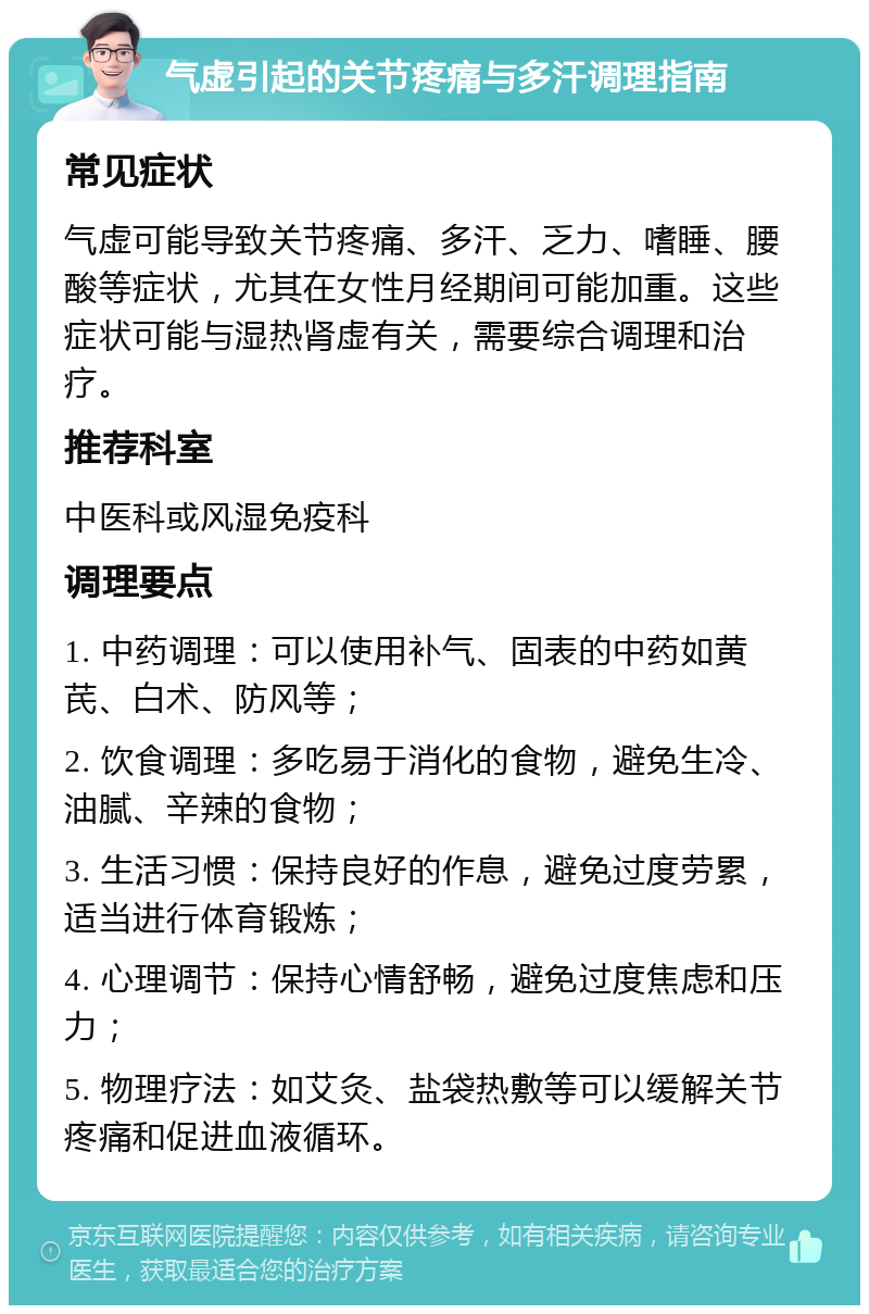 气虚引起的关节疼痛与多汗调理指南 常见症状 气虚可能导致关节疼痛、多汗、乏力、嗜睡、腰酸等症状，尤其在女性月经期间可能加重。这些症状可能与湿热肾虚有关，需要综合调理和治疗。 推荐科室 中医科或风湿免疫科 调理要点 1. 中药调理：可以使用补气、固表的中药如黄芪、白术、防风等； 2. 饮食调理：多吃易于消化的食物，避免生冷、油腻、辛辣的食物； 3. 生活习惯：保持良好的作息，避免过度劳累，适当进行体育锻炼； 4. 心理调节：保持心情舒畅，避免过度焦虑和压力； 5. 物理疗法：如艾灸、盐袋热敷等可以缓解关节疼痛和促进血液循环。