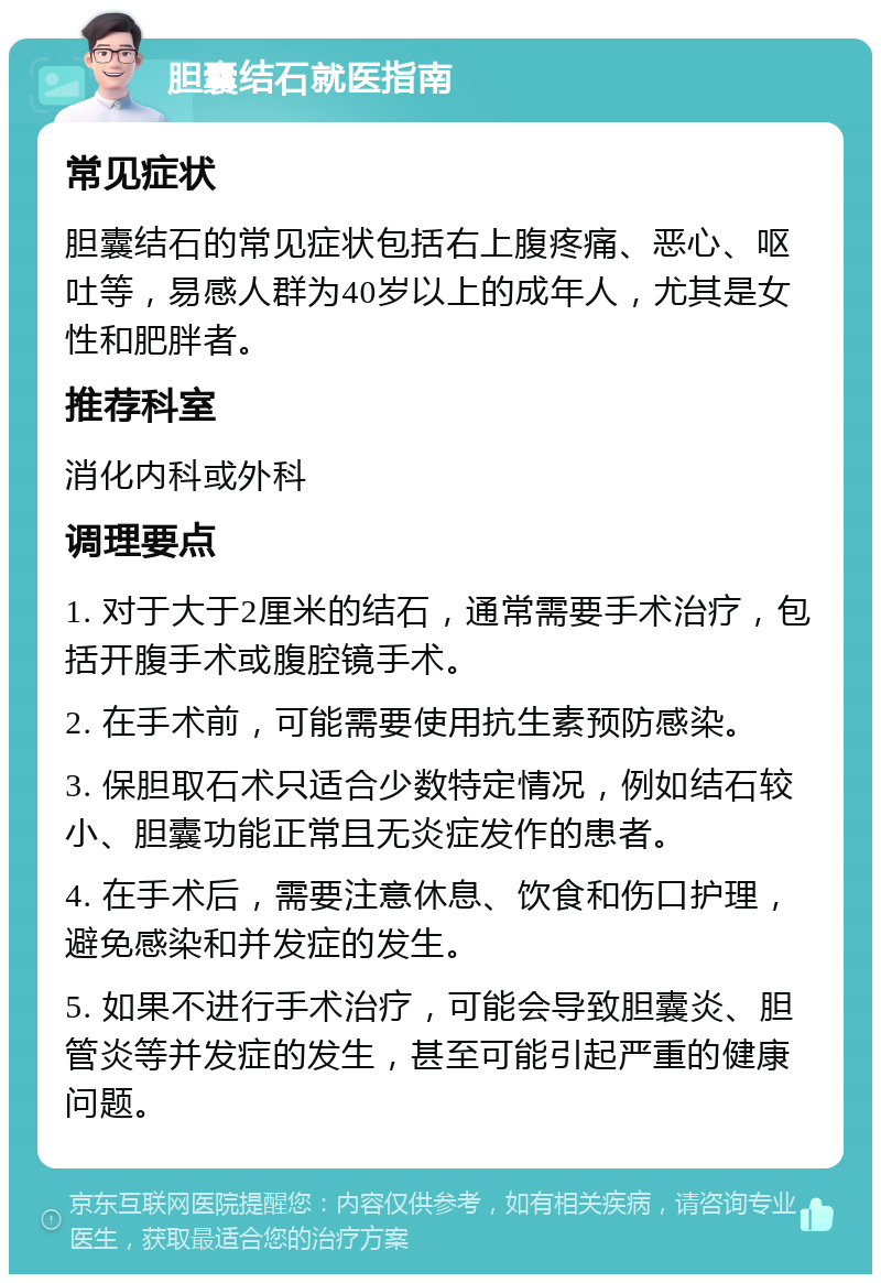 胆囊结石就医指南 常见症状 胆囊结石的常见症状包括右上腹疼痛、恶心、呕吐等，易感人群为40岁以上的成年人，尤其是女性和肥胖者。 推荐科室 消化内科或外科 调理要点 1. 对于大于2厘米的结石，通常需要手术治疗，包括开腹手术或腹腔镜手术。 2. 在手术前，可能需要使用抗生素预防感染。 3. 保胆取石术只适合少数特定情况，例如结石较小、胆囊功能正常且无炎症发作的患者。 4. 在手术后，需要注意休息、饮食和伤口护理，避免感染和并发症的发生。 5. 如果不进行手术治疗，可能会导致胆囊炎、胆管炎等并发症的发生，甚至可能引起严重的健康问题。