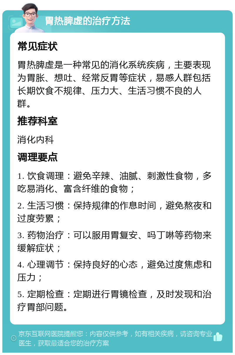 胃热脾虚的治疗方法 常见症状 胃热脾虚是一种常见的消化系统疾病，主要表现为胃胀、想吐、经常反胃等症状，易感人群包括长期饮食不规律、压力大、生活习惯不良的人群。 推荐科室 消化内科 调理要点 1. 饮食调理：避免辛辣、油腻、刺激性食物，多吃易消化、富含纤维的食物； 2. 生活习惯：保持规律的作息时间，避免熬夜和过度劳累； 3. 药物治疗：可以服用胃复安、吗丁啉等药物来缓解症状； 4. 心理调节：保持良好的心态，避免过度焦虑和压力； 5. 定期检查：定期进行胃镜检查，及时发现和治疗胃部问题。