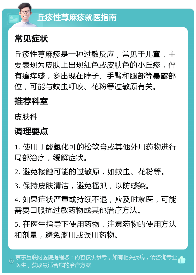 丘疹性荨麻疹就医指南 常见症状 丘疹性荨麻疹是一种过敏反应，常见于儿童，主要表现为皮肤上出现红色或皮肤色的小丘疹，伴有瘙痒感，多出现在脖子、手臂和腿部等暴露部位，可能与蚊虫叮咬、花粉等过敏原有关。 推荐科室 皮肤科 调理要点 1. 使用丁酸氢化可的松软膏或其他外用药物进行局部治疗，缓解症状。 2. 避免接触可能的过敏原，如蚊虫、花粉等。 3. 保持皮肤清洁，避免搔抓，以防感染。 4. 如果症状严重或持续不退，应及时就医，可能需要口服抗过敏药物或其他治疗方法。 5. 在医生指导下使用药物，注意药物的使用方法和剂量，避免滥用或误用药物。