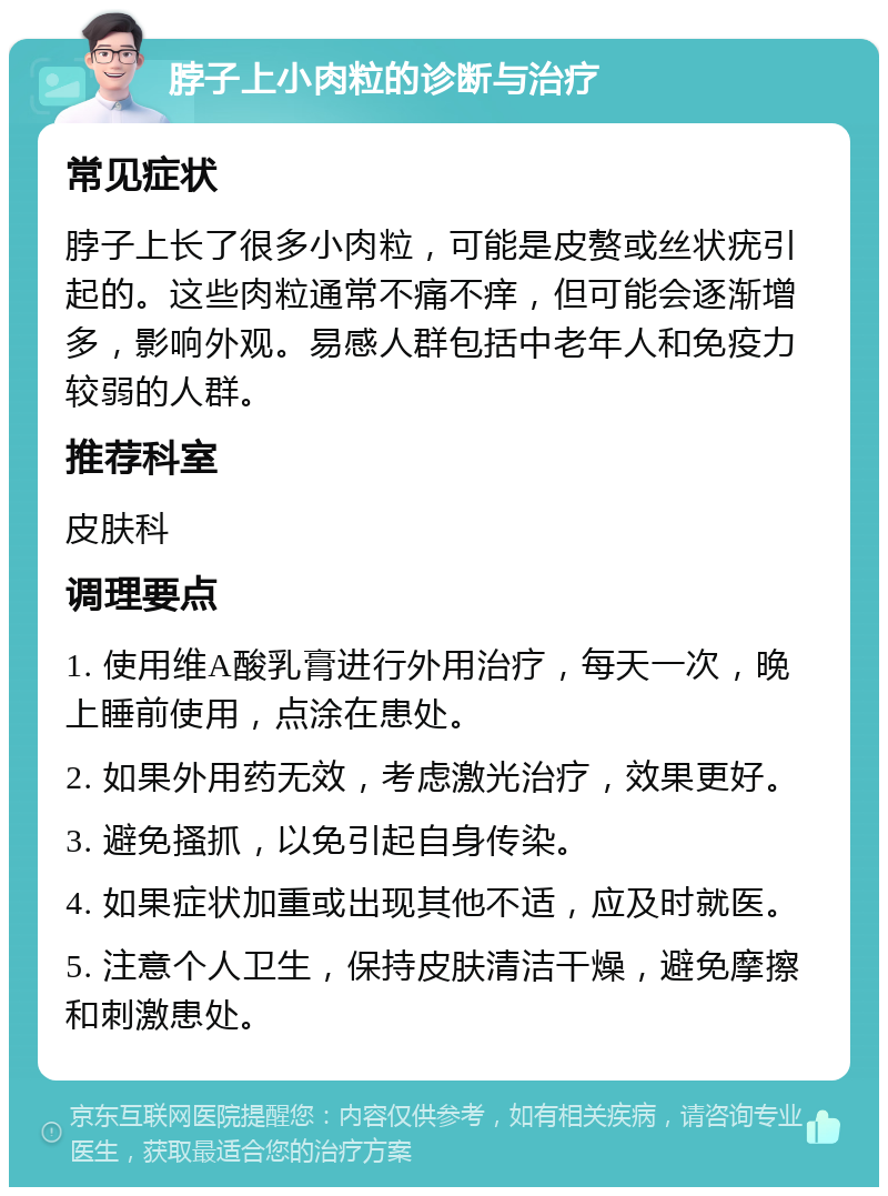 脖子上小肉粒的诊断与治疗 常见症状 脖子上长了很多小肉粒，可能是皮赘或丝状疣引起的。这些肉粒通常不痛不痒，但可能会逐渐增多，影响外观。易感人群包括中老年人和免疫力较弱的人群。 推荐科室 皮肤科 调理要点 1. 使用维A酸乳膏进行外用治疗，每天一次，晚上睡前使用，点涂在患处。 2. 如果外用药无效，考虑激光治疗，效果更好。 3. 避免搔抓，以免引起自身传染。 4. 如果症状加重或出现其他不适，应及时就医。 5. 注意个人卫生，保持皮肤清洁干燥，避免摩擦和刺激患处。