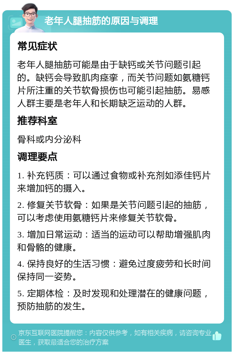 老年人腿抽筋的原因与调理 常见症状 老年人腿抽筋可能是由于缺钙或关节问题引起的。缺钙会导致肌肉痉挛，而关节问题如氨糖钙片所注重的关节软骨损伤也可能引起抽筋。易感人群主要是老年人和长期缺乏运动的人群。 推荐科室 骨科或内分泌科 调理要点 1. 补充钙质：可以通过食物或补充剂如添佳钙片来增加钙的摄入。 2. 修复关节软骨：如果是关节问题引起的抽筋，可以考虑使用氨糖钙片来修复关节软骨。 3. 增加日常运动：适当的运动可以帮助增强肌肉和骨骼的健康。 4. 保持良好的生活习惯：避免过度疲劳和长时间保持同一姿势。 5. 定期体检：及时发现和处理潜在的健康问题，预防抽筋的发生。