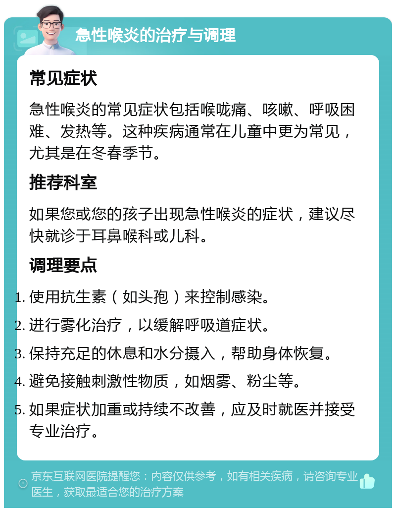 急性喉炎的治疗与调理 常见症状 急性喉炎的常见症状包括喉咙痛、咳嗽、呼吸困难、发热等。这种疾病通常在儿童中更为常见，尤其是在冬春季节。 推荐科室 如果您或您的孩子出现急性喉炎的症状，建议尽快就诊于耳鼻喉科或儿科。 调理要点 使用抗生素（如头孢）来控制感染。 进行雾化治疗，以缓解呼吸道症状。 保持充足的休息和水分摄入，帮助身体恢复。 避免接触刺激性物质，如烟雾、粉尘等。 如果症状加重或持续不改善，应及时就医并接受专业治疗。