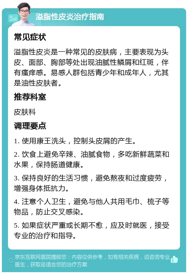 溢脂性皮炎治疗指南 常见症状 溢脂性皮炎是一种常见的皮肤病，主要表现为头皮、面部、胸部等处出现油腻性鳞屑和红斑，伴有瘙痒感。易感人群包括青少年和成年人，尤其是油性皮肤者。 推荐科室 皮肤科 调理要点 1. 使用康王洗头，控制头皮屑的产生。 2. 饮食上避免辛辣、油腻食物，多吃新鲜蔬菜和水果，保持肠道健康。 3. 保持良好的生活习惯，避免熬夜和过度疲劳，增强身体抵抗力。 4. 注意个人卫生，避免与他人共用毛巾、梳子等物品，防止交叉感染。 5. 如果症状严重或长期不愈，应及时就医，接受专业的治疗和指导。