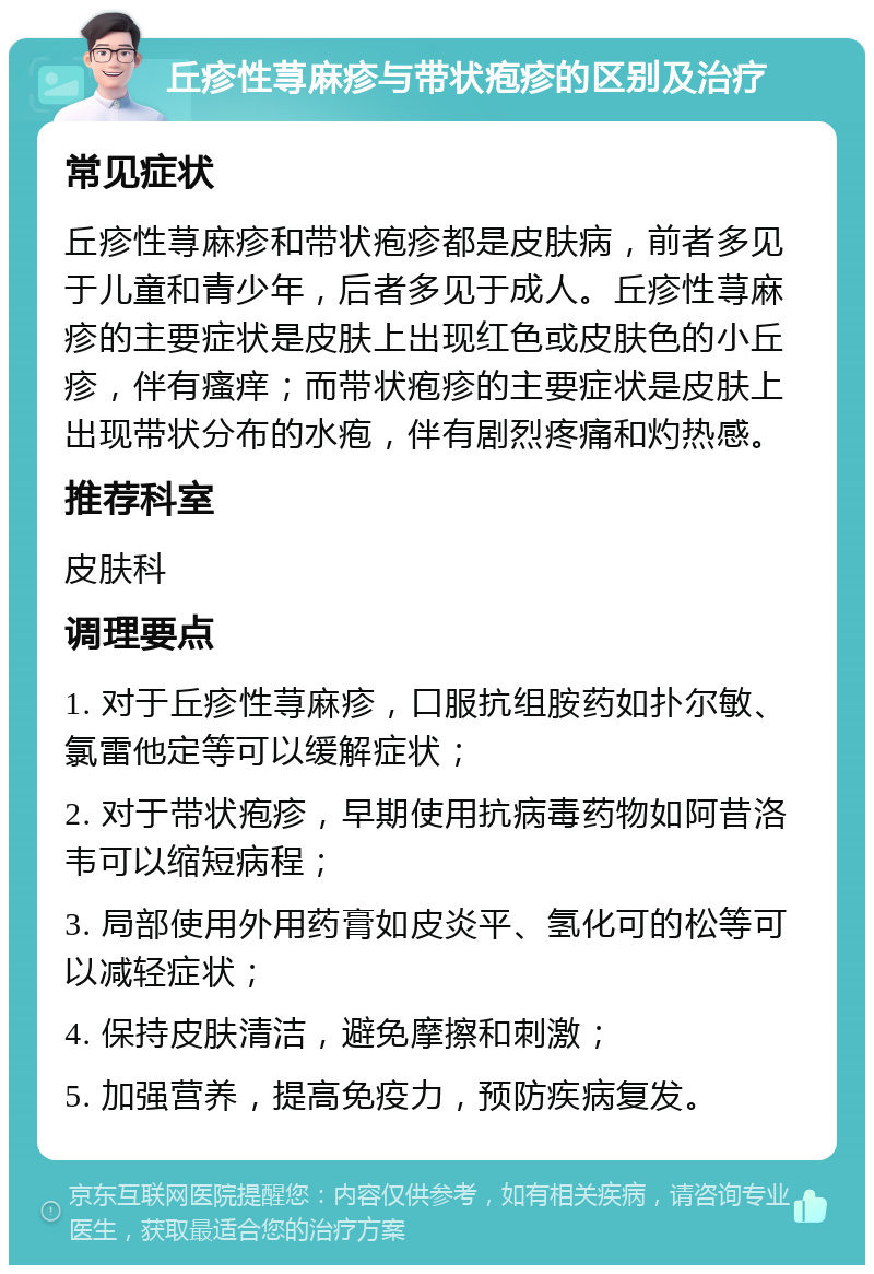 丘疹性荨麻疹与带状疱疹的区别及治疗 常见症状 丘疹性荨麻疹和带状疱疹都是皮肤病，前者多见于儿童和青少年，后者多见于成人。丘疹性荨麻疹的主要症状是皮肤上出现红色或皮肤色的小丘疹，伴有瘙痒；而带状疱疹的主要症状是皮肤上出现带状分布的水疱，伴有剧烈疼痛和灼热感。 推荐科室 皮肤科 调理要点 1. 对于丘疹性荨麻疹，口服抗组胺药如扑尔敏、氯雷他定等可以缓解症状； 2. 对于带状疱疹，早期使用抗病毒药物如阿昔洛韦可以缩短病程； 3. 局部使用外用药膏如皮炎平、氢化可的松等可以减轻症状； 4. 保持皮肤清洁，避免摩擦和刺激； 5. 加强营养，提高免疫力，预防疾病复发。