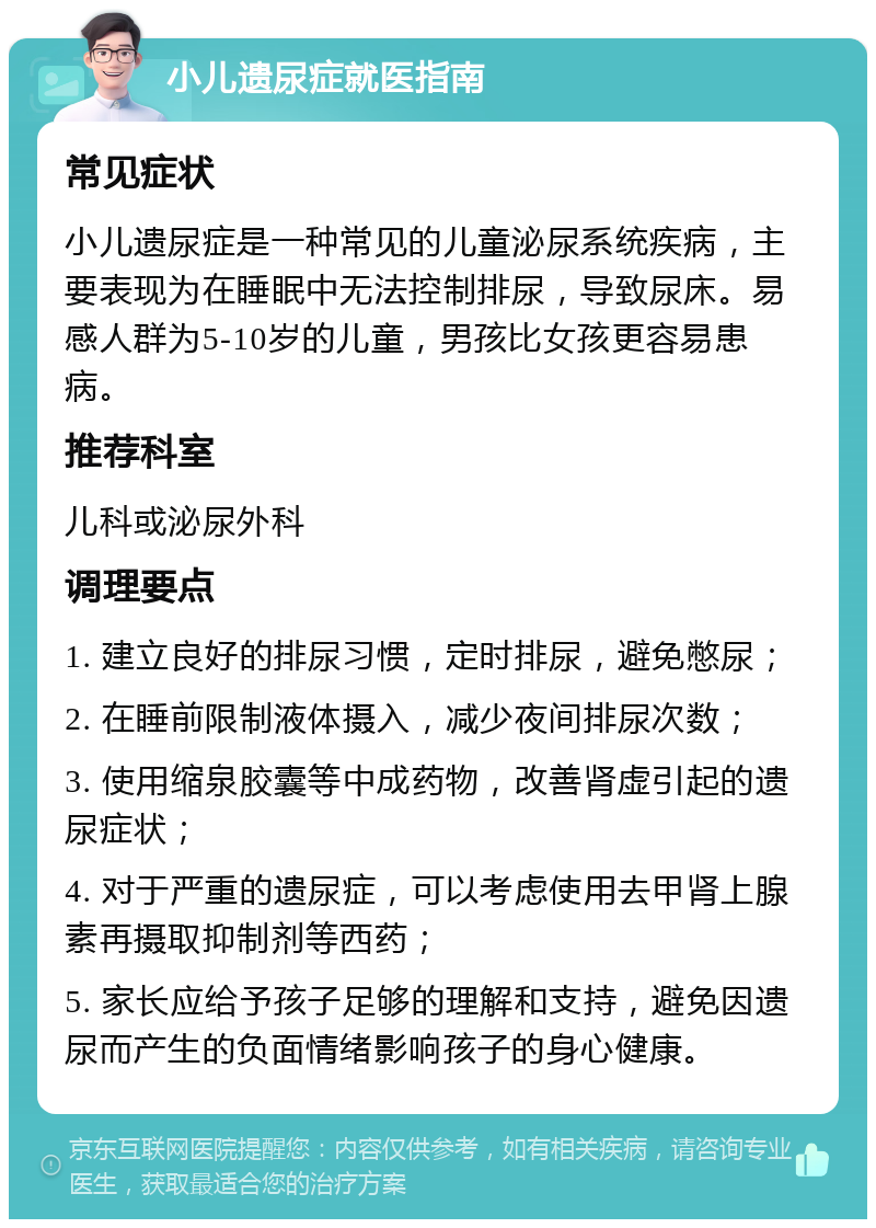 小儿遗尿症就医指南 常见症状 小儿遗尿症是一种常见的儿童泌尿系统疾病，主要表现为在睡眠中无法控制排尿，导致尿床。易感人群为5-10岁的儿童，男孩比女孩更容易患病。 推荐科室 儿科或泌尿外科 调理要点 1. 建立良好的排尿习惯，定时排尿，避免憋尿； 2. 在睡前限制液体摄入，减少夜间排尿次数； 3. 使用缩泉胶囊等中成药物，改善肾虚引起的遗尿症状； 4. 对于严重的遗尿症，可以考虑使用去甲肾上腺素再摄取抑制剂等西药； 5. 家长应给予孩子足够的理解和支持，避免因遗尿而产生的负面情绪影响孩子的身心健康。