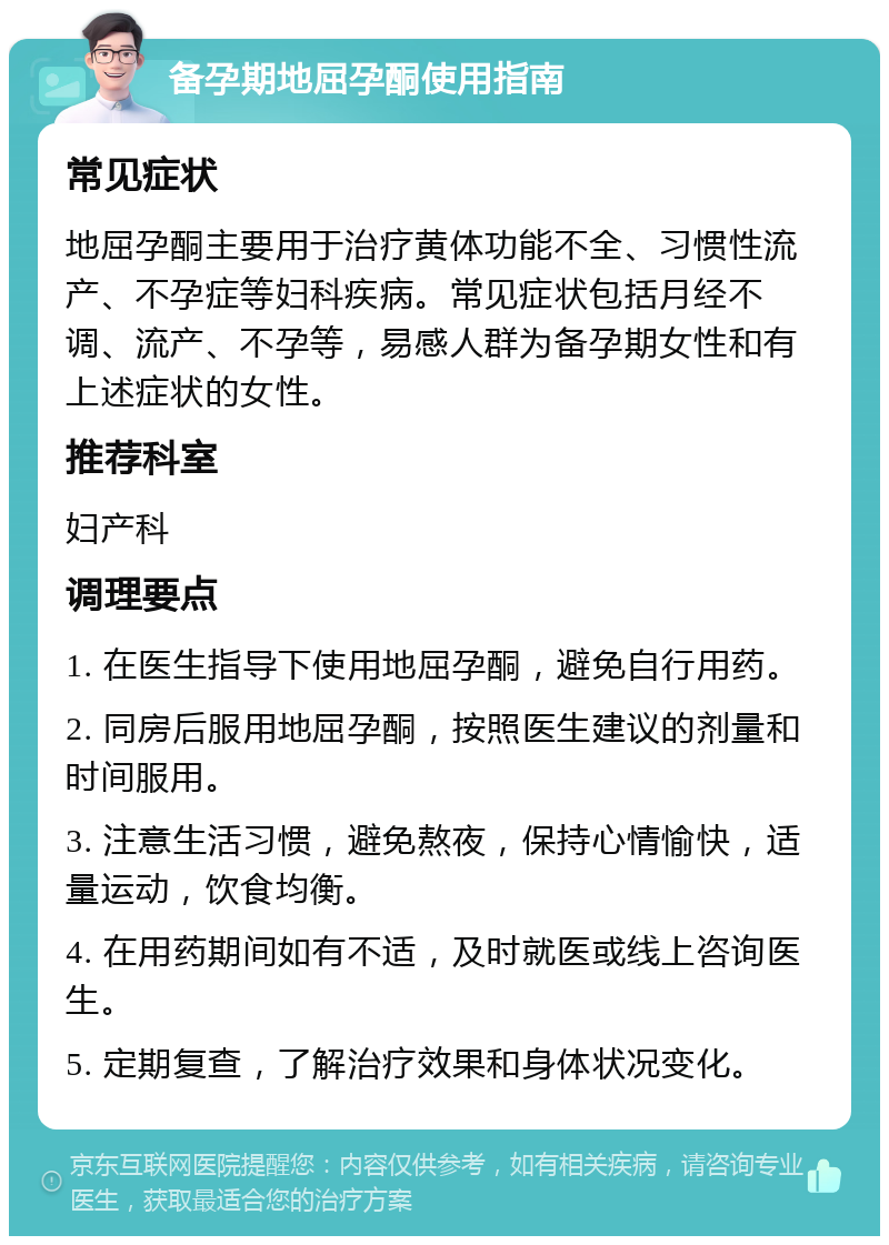 备孕期地屈孕酮使用指南 常见症状 地屈孕酮主要用于治疗黄体功能不全、习惯性流产、不孕症等妇科疾病。常见症状包括月经不调、流产、不孕等，易感人群为备孕期女性和有上述症状的女性。 推荐科室 妇产科 调理要点 1. 在医生指导下使用地屈孕酮，避免自行用药。 2. 同房后服用地屈孕酮，按照医生建议的剂量和时间服用。 3. 注意生活习惯，避免熬夜，保持心情愉快，适量运动，饮食均衡。 4. 在用药期间如有不适，及时就医或线上咨询医生。 5. 定期复查，了解治疗效果和身体状况变化。