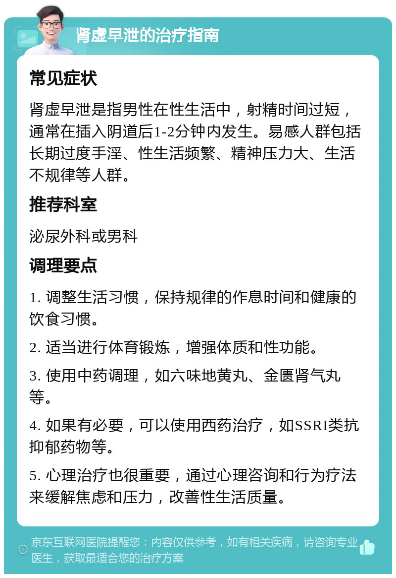 肾虚早泄的治疗指南 常见症状 肾虚早泄是指男性在性生活中，射精时间过短，通常在插入阴道后1-2分钟内发生。易感人群包括长期过度手淫、性生活频繁、精神压力大、生活不规律等人群。 推荐科室 泌尿外科或男科 调理要点 1. 调整生活习惯，保持规律的作息时间和健康的饮食习惯。 2. 适当进行体育锻炼，增强体质和性功能。 3. 使用中药调理，如六味地黄丸、金匮肾气丸等。 4. 如果有必要，可以使用西药治疗，如SSRI类抗抑郁药物等。 5. 心理治疗也很重要，通过心理咨询和行为疗法来缓解焦虑和压力，改善性生活质量。