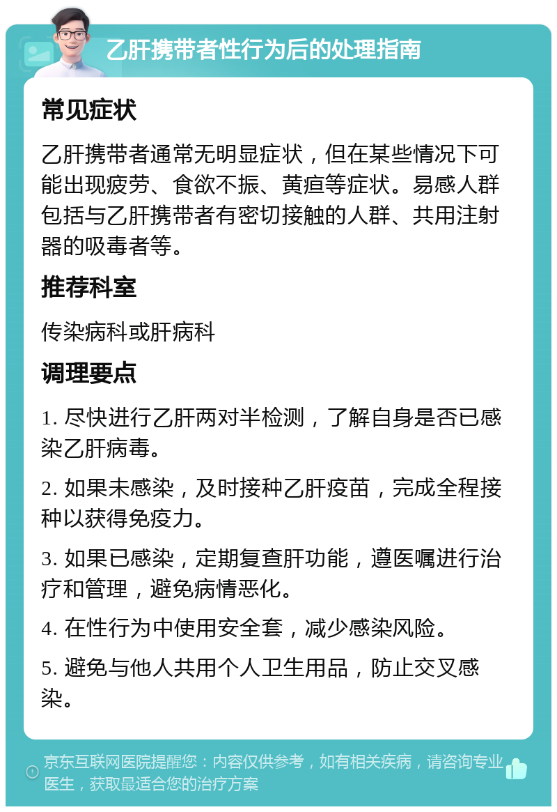 乙肝携带者性行为后的处理指南 常见症状 乙肝携带者通常无明显症状，但在某些情况下可能出现疲劳、食欲不振、黄疸等症状。易感人群包括与乙肝携带者有密切接触的人群、共用注射器的吸毒者等。 推荐科室 传染病科或肝病科 调理要点 1. 尽快进行乙肝两对半检测，了解自身是否已感染乙肝病毒。 2. 如果未感染，及时接种乙肝疫苗，完成全程接种以获得免疫力。 3. 如果已感染，定期复查肝功能，遵医嘱进行治疗和管理，避免病情恶化。 4. 在性行为中使用安全套，减少感染风险。 5. 避免与他人共用个人卫生用品，防止交叉感染。