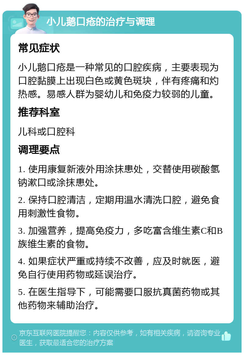 小儿鹅口疮的治疗与调理 常见症状 小儿鹅口疮是一种常见的口腔疾病，主要表现为口腔黏膜上出现白色或黄色斑块，伴有疼痛和灼热感。易感人群为婴幼儿和免疫力较弱的儿童。 推荐科室 儿科或口腔科 调理要点 1. 使用康复新液外用涂抹患处，交替使用碳酸氢钠漱口或涂抹患处。 2. 保持口腔清洁，定期用温水清洗口腔，避免食用刺激性食物。 3. 加强营养，提高免疫力，多吃富含维生素C和B族维生素的食物。 4. 如果症状严重或持续不改善，应及时就医，避免自行使用药物或延误治疗。 5. 在医生指导下，可能需要口服抗真菌药物或其他药物来辅助治疗。