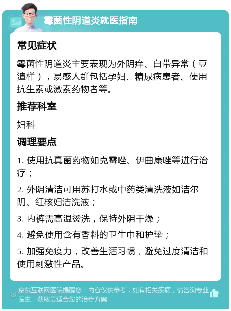 霉菌性阴道炎就医指南 常见症状 霉菌性阴道炎主要表现为外阴痒、白带异常（豆渣样），易感人群包括孕妇、糖尿病患者、使用抗生素或激素药物者等。 推荐科室 妇科 调理要点 1. 使用抗真菌药物如克霉唑、伊曲康唑等进行治疗； 2. 外阴清洁可用苏打水或中药类清洗液如洁尔阴、红核妇洁洗液； 3. 内裤需高温烫洗，保持外阴干燥； 4. 避免使用含有香料的卫生巾和护垫； 5. 加强免疫力，改善生活习惯，避免过度清洁和使用刺激性产品。