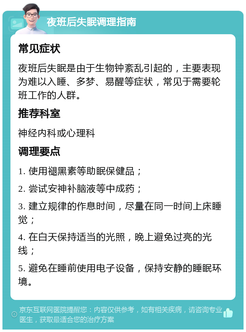 夜班后失眠调理指南 常见症状 夜班后失眠是由于生物钟紊乱引起的，主要表现为难以入睡、多梦、易醒等症状，常见于需要轮班工作的人群。 推荐科室 神经内科或心理科 调理要点 1. 使用褪黑素等助眠保健品； 2. 尝试安神补脑液等中成药； 3. 建立规律的作息时间，尽量在同一时间上床睡觉； 4. 在白天保持适当的光照，晚上避免过亮的光线； 5. 避免在睡前使用电子设备，保持安静的睡眠环境。