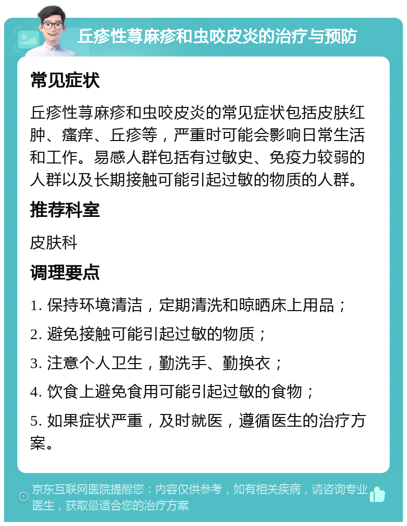 丘疹性荨麻疹和虫咬皮炎的治疗与预防 常见症状 丘疹性荨麻疹和虫咬皮炎的常见症状包括皮肤红肿、瘙痒、丘疹等，严重时可能会影响日常生活和工作。易感人群包括有过敏史、免疫力较弱的人群以及长期接触可能引起过敏的物质的人群。 推荐科室 皮肤科 调理要点 1. 保持环境清洁，定期清洗和晾晒床上用品； 2. 避免接触可能引起过敏的物质； 3. 注意个人卫生，勤洗手、勤换衣； 4. 饮食上避免食用可能引起过敏的食物； 5. 如果症状严重，及时就医，遵循医生的治疗方案。