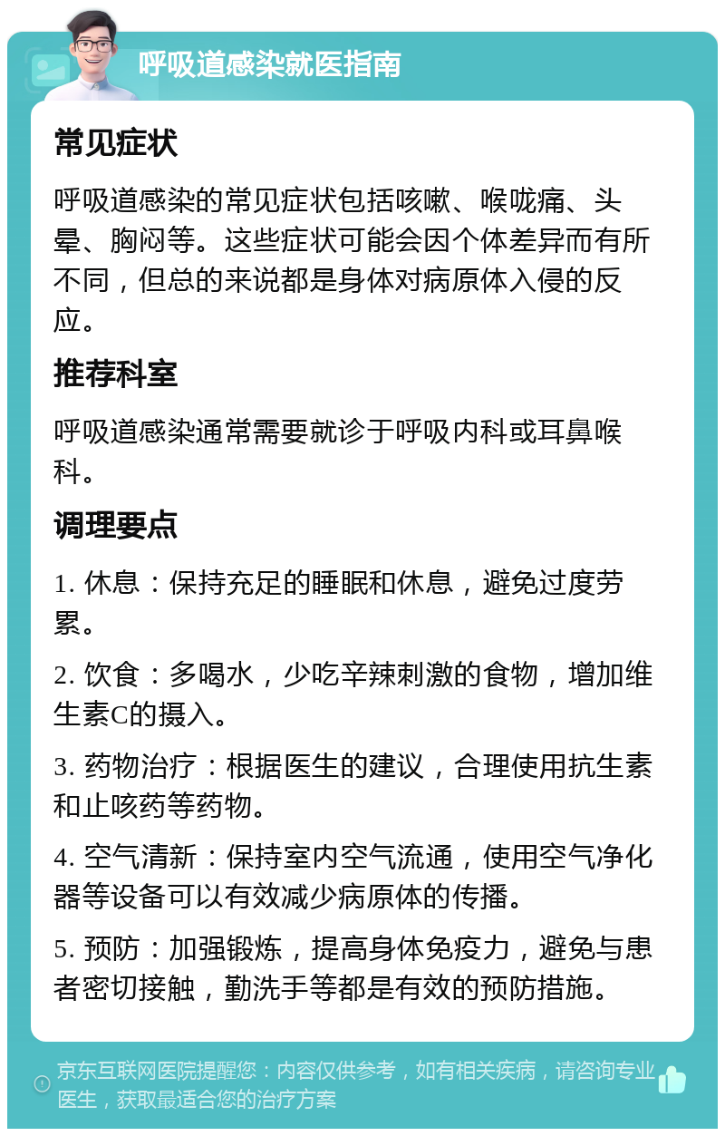 呼吸道感染就医指南 常见症状 呼吸道感染的常见症状包括咳嗽、喉咙痛、头晕、胸闷等。这些症状可能会因个体差异而有所不同，但总的来说都是身体对病原体入侵的反应。 推荐科室 呼吸道感染通常需要就诊于呼吸内科或耳鼻喉科。 调理要点 1. 休息：保持充足的睡眠和休息，避免过度劳累。 2. 饮食：多喝水，少吃辛辣刺激的食物，增加维生素C的摄入。 3. 药物治疗：根据医生的建议，合理使用抗生素和止咳药等药物。 4. 空气清新：保持室内空气流通，使用空气净化器等设备可以有效减少病原体的传播。 5. 预防：加强锻炼，提高身体免疫力，避免与患者密切接触，勤洗手等都是有效的预防措施。