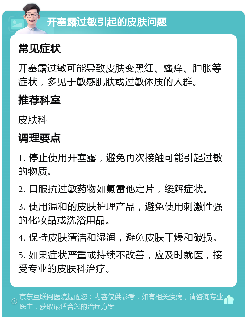 开塞露过敏引起的皮肤问题 常见症状 开塞露过敏可能导致皮肤变黑红、瘙痒、肿胀等症状，多见于敏感肌肤或过敏体质的人群。 推荐科室 皮肤科 调理要点 1. 停止使用开塞露，避免再次接触可能引起过敏的物质。 2. 口服抗过敏药物如氯雷他定片，缓解症状。 3. 使用温和的皮肤护理产品，避免使用刺激性强的化妆品或洗浴用品。 4. 保持皮肤清洁和湿润，避免皮肤干燥和破损。 5. 如果症状严重或持续不改善，应及时就医，接受专业的皮肤科治疗。