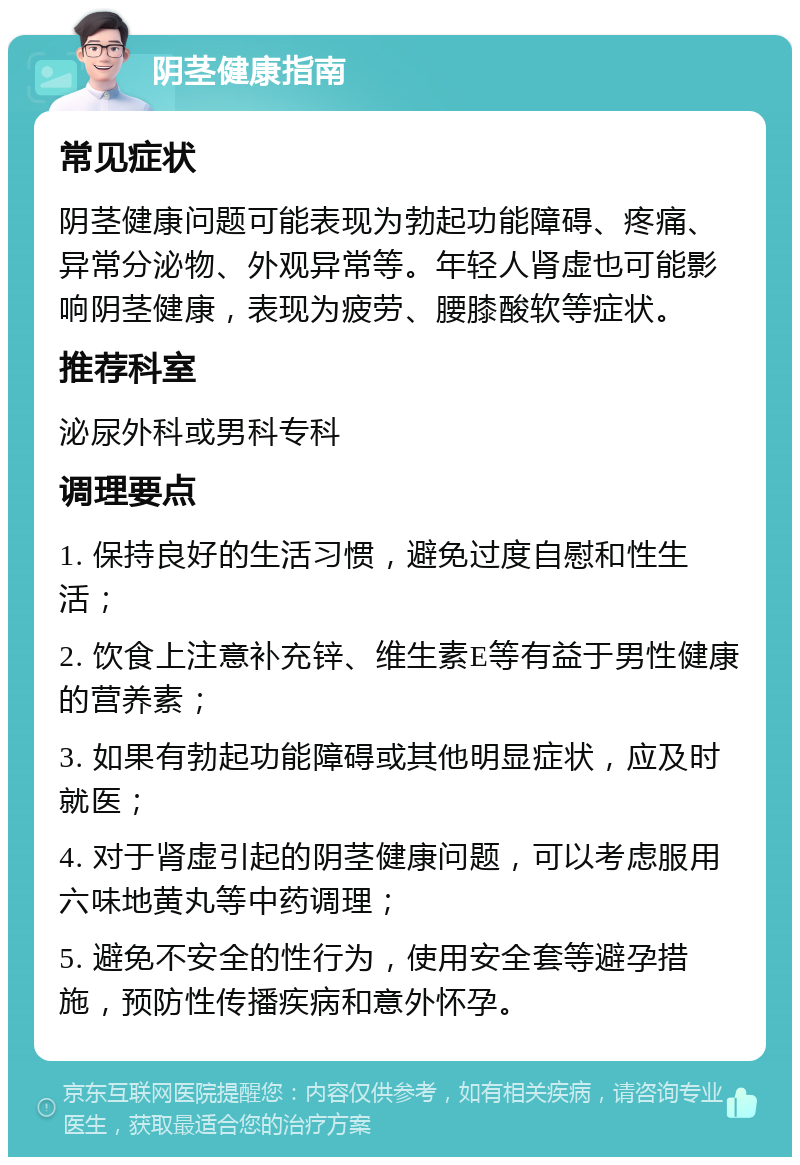 阴茎健康指南 常见症状 阴茎健康问题可能表现为勃起功能障碍、疼痛、异常分泌物、外观异常等。年轻人肾虚也可能影响阴茎健康，表现为疲劳、腰膝酸软等症状。 推荐科室 泌尿外科或男科专科 调理要点 1. 保持良好的生活习惯，避免过度自慰和性生活； 2. 饮食上注意补充锌、维生素E等有益于男性健康的营养素； 3. 如果有勃起功能障碍或其他明显症状，应及时就医； 4. 对于肾虚引起的阴茎健康问题，可以考虑服用六味地黄丸等中药调理； 5. 避免不安全的性行为，使用安全套等避孕措施，预防性传播疾病和意外怀孕。