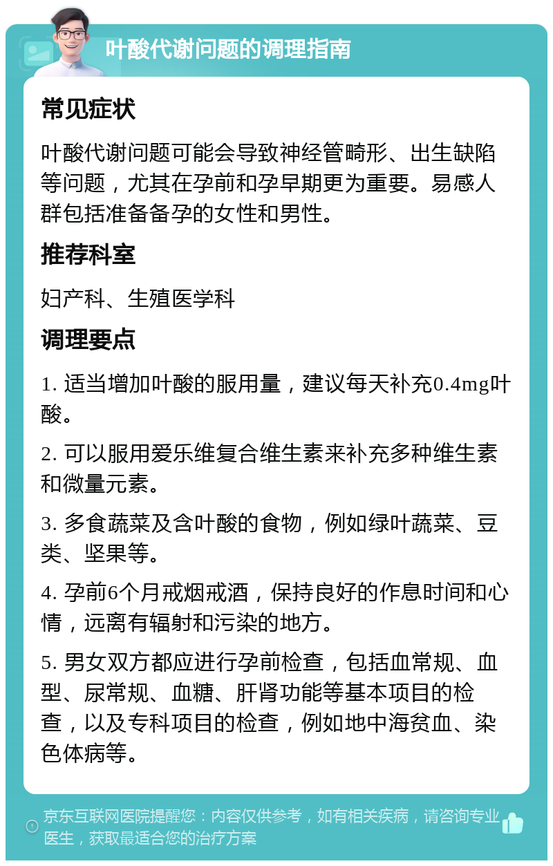 叶酸代谢问题的调理指南 常见症状 叶酸代谢问题可能会导致神经管畸形、出生缺陷等问题，尤其在孕前和孕早期更为重要。易感人群包括准备备孕的女性和男性。 推荐科室 妇产科、生殖医学科 调理要点 1. 适当增加叶酸的服用量，建议每天补充0.4mg叶酸。 2. 可以服用爱乐维复合维生素来补充多种维生素和微量元素。 3. 多食蔬菜及含叶酸的食物，例如绿叶蔬菜、豆类、坚果等。 4. 孕前6个月戒烟戒酒，保持良好的作息时间和心情，远离有辐射和污染的地方。 5. 男女双方都应进行孕前检查，包括血常规、血型、尿常规、血糖、肝肾功能等基本项目的检查，以及专科项目的检查，例如地中海贫血、染色体病等。