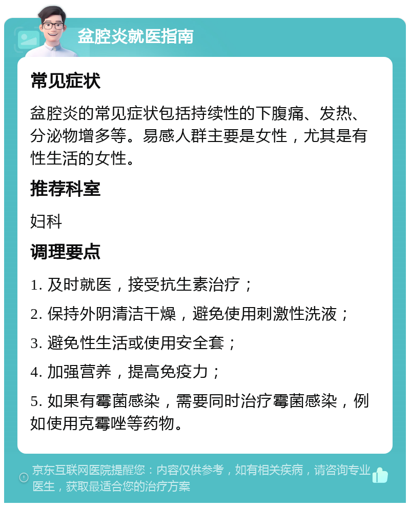 盆腔炎就医指南 常见症状 盆腔炎的常见症状包括持续性的下腹痛、发热、分泌物增多等。易感人群主要是女性，尤其是有性生活的女性。 推荐科室 妇科 调理要点 1. 及时就医，接受抗生素治疗； 2. 保持外阴清洁干燥，避免使用刺激性洗液； 3. 避免性生活或使用安全套； 4. 加强营养，提高免疫力； 5. 如果有霉菌感染，需要同时治疗霉菌感染，例如使用克霉唑等药物。