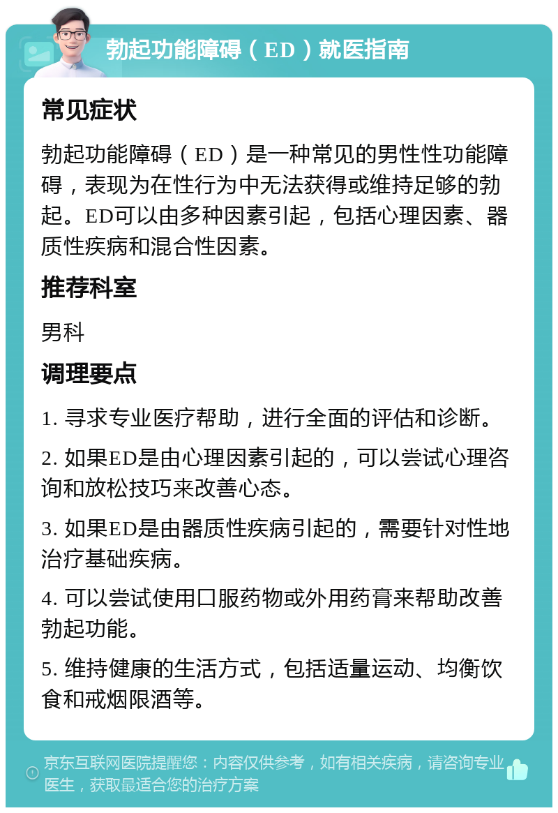 勃起功能障碍（ED）就医指南 常见症状 勃起功能障碍（ED）是一种常见的男性性功能障碍，表现为在性行为中无法获得或维持足够的勃起。ED可以由多种因素引起，包括心理因素、器质性疾病和混合性因素。 推荐科室 男科 调理要点 1. 寻求专业医疗帮助，进行全面的评估和诊断。 2. 如果ED是由心理因素引起的，可以尝试心理咨询和放松技巧来改善心态。 3. 如果ED是由器质性疾病引起的，需要针对性地治疗基础疾病。 4. 可以尝试使用口服药物或外用药膏来帮助改善勃起功能。 5. 维持健康的生活方式，包括适量运动、均衡饮食和戒烟限酒等。