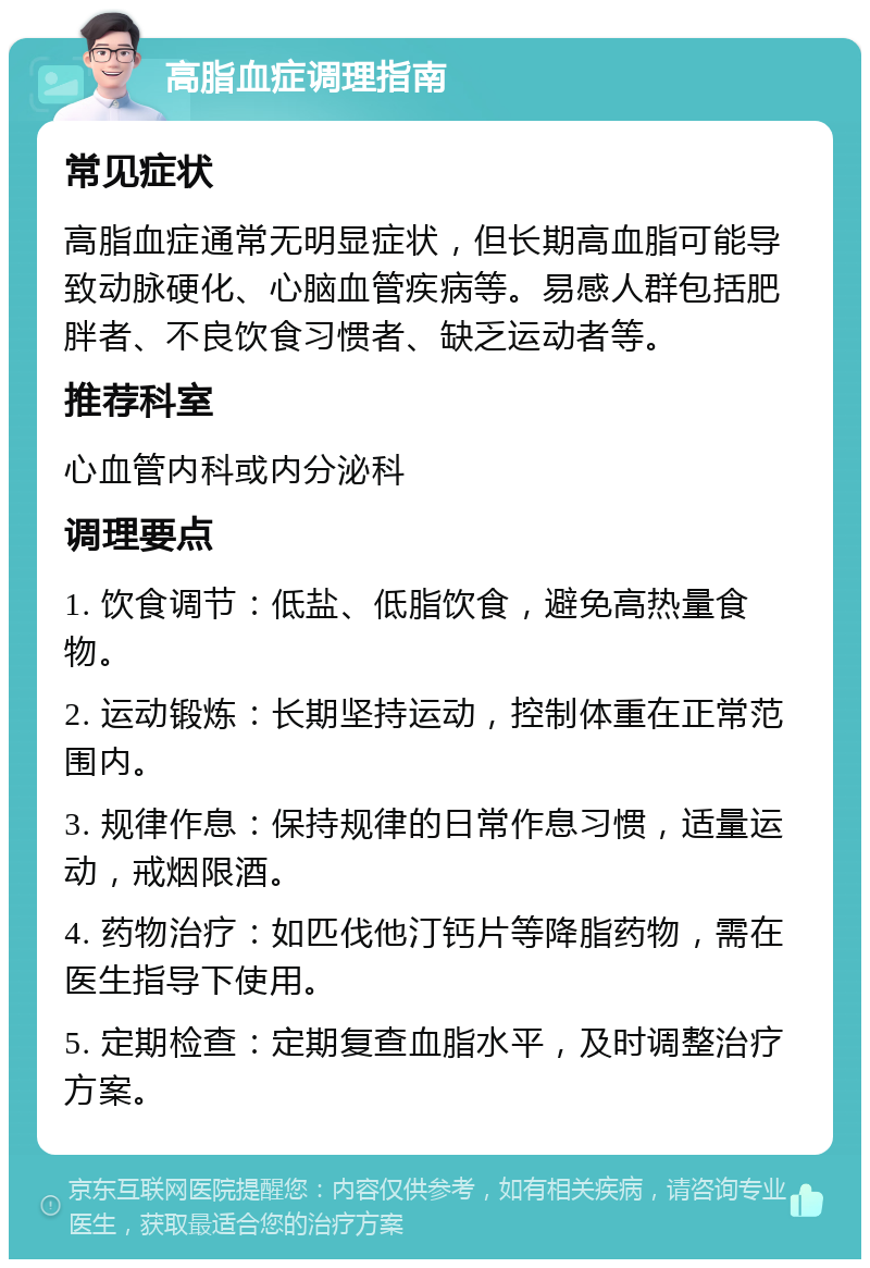 高脂血症调理指南 常见症状 高脂血症通常无明显症状，但长期高血脂可能导致动脉硬化、心脑血管疾病等。易感人群包括肥胖者、不良饮食习惯者、缺乏运动者等。 推荐科室 心血管内科或内分泌科 调理要点 1. 饮食调节：低盐、低脂饮食，避免高热量食物。 2. 运动锻炼：长期坚持运动，控制体重在正常范围内。 3. 规律作息：保持规律的日常作息习惯，适量运动，戒烟限酒。 4. 药物治疗：如匹伐他汀钙片等降脂药物，需在医生指导下使用。 5. 定期检查：定期复查血脂水平，及时调整治疗方案。