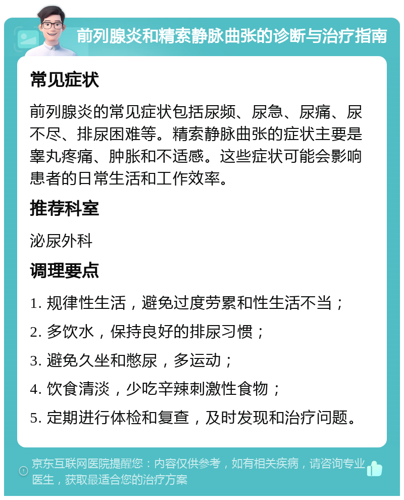 前列腺炎和精索静脉曲张的诊断与治疗指南 常见症状 前列腺炎的常见症状包括尿频、尿急、尿痛、尿不尽、排尿困难等。精索静脉曲张的症状主要是睾丸疼痛、肿胀和不适感。这些症状可能会影响患者的日常生活和工作效率。 推荐科室 泌尿外科 调理要点 1. 规律性生活，避免过度劳累和性生活不当； 2. 多饮水，保持良好的排尿习惯； 3. 避免久坐和憋尿，多运动； 4. 饮食清淡，少吃辛辣刺激性食物； 5. 定期进行体检和复查，及时发现和治疗问题。