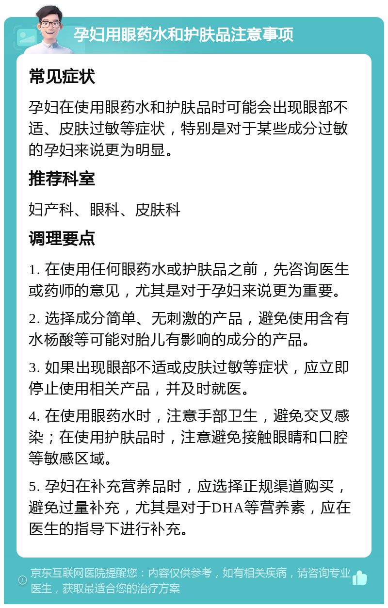 孕妇用眼药水和护肤品注意事项 常见症状 孕妇在使用眼药水和护肤品时可能会出现眼部不适、皮肤过敏等症状，特别是对于某些成分过敏的孕妇来说更为明显。 推荐科室 妇产科、眼科、皮肤科 调理要点 1. 在使用任何眼药水或护肤品之前，先咨询医生或药师的意见，尤其是对于孕妇来说更为重要。 2. 选择成分简单、无刺激的产品，避免使用含有水杨酸等可能对胎儿有影响的成分的产品。 3. 如果出现眼部不适或皮肤过敏等症状，应立即停止使用相关产品，并及时就医。 4. 在使用眼药水时，注意手部卫生，避免交叉感染；在使用护肤品时，注意避免接触眼睛和口腔等敏感区域。 5. 孕妇在补充营养品时，应选择正规渠道购买，避免过量补充，尤其是对于DHA等营养素，应在医生的指导下进行补充。