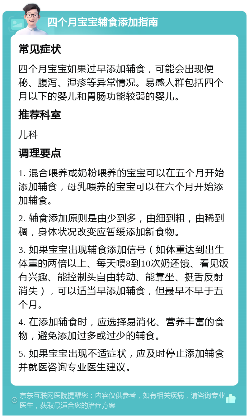 四个月宝宝辅食添加指南 常见症状 四个月宝宝如果过早添加辅食，可能会出现便秘、腹泻、湿疹等异常情况。易感人群包括四个月以下的婴儿和胃肠功能较弱的婴儿。 推荐科室 儿科 调理要点 1. 混合喂养或奶粉喂养的宝宝可以在五个月开始添加辅食，母乳喂养的宝宝可以在六个月开始添加辅食。 2. 辅食添加原则是由少到多，由细到粗，由稀到稠，身体状况改变应暂缓添加新食物。 3. 如果宝宝出现辅食添加信号（如体重达到出生体重的两倍以上、每天喂8到10次奶还饿、看见饭有兴趣、能控制头自由转动、能靠坐、挺舌反射消失），可以适当早添加辅食，但最早不早于五个月。 4. 在添加辅食时，应选择易消化、营养丰富的食物，避免添加过多或过少的辅食。 5. 如果宝宝出现不适症状，应及时停止添加辅食并就医咨询专业医生建议。