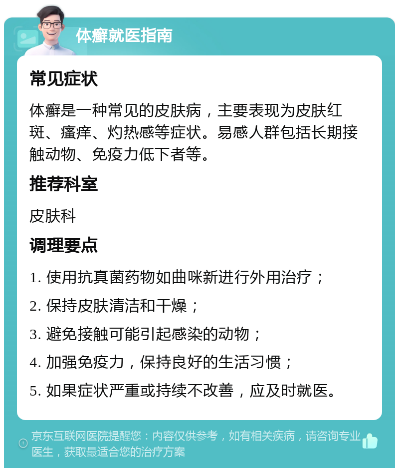 体癣就医指南 常见症状 体癣是一种常见的皮肤病，主要表现为皮肤红斑、瘙痒、灼热感等症状。易感人群包括长期接触动物、免疫力低下者等。 推荐科室 皮肤科 调理要点 1. 使用抗真菌药物如曲咪新进行外用治疗； 2. 保持皮肤清洁和干燥； 3. 避免接触可能引起感染的动物； 4. 加强免疫力，保持良好的生活习惯； 5. 如果症状严重或持续不改善，应及时就医。