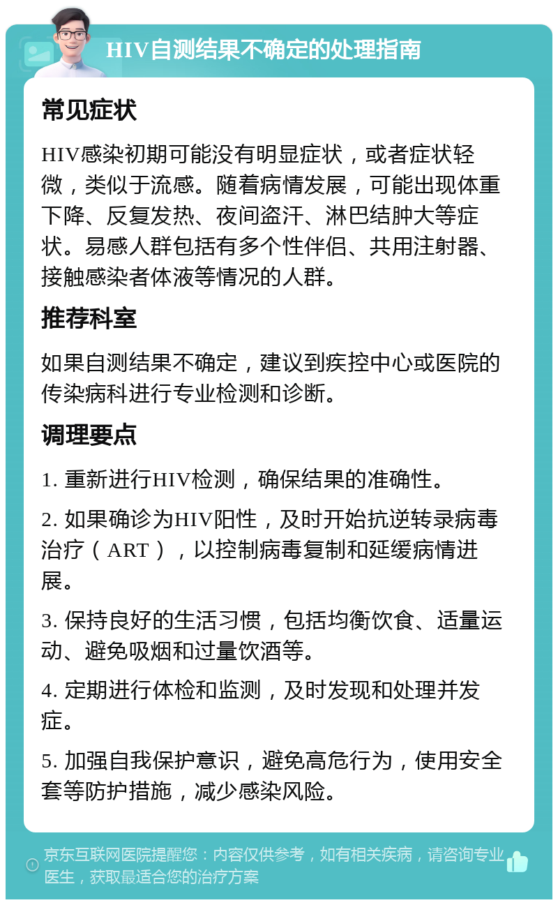 HIV自测结果不确定的处理指南 常见症状 HIV感染初期可能没有明显症状，或者症状轻微，类似于流感。随着病情发展，可能出现体重下降、反复发热、夜间盗汗、淋巴结肿大等症状。易感人群包括有多个性伴侣、共用注射器、接触感染者体液等情况的人群。 推荐科室 如果自测结果不确定，建议到疾控中心或医院的传染病科进行专业检测和诊断。 调理要点 1. 重新进行HIV检测，确保结果的准确性。 2. 如果确诊为HIV阳性，及时开始抗逆转录病毒治疗（ART），以控制病毒复制和延缓病情进展。 3. 保持良好的生活习惯，包括均衡饮食、适量运动、避免吸烟和过量饮酒等。 4. 定期进行体检和监测，及时发现和处理并发症。 5. 加强自我保护意识，避免高危行为，使用安全套等防护措施，减少感染风险。