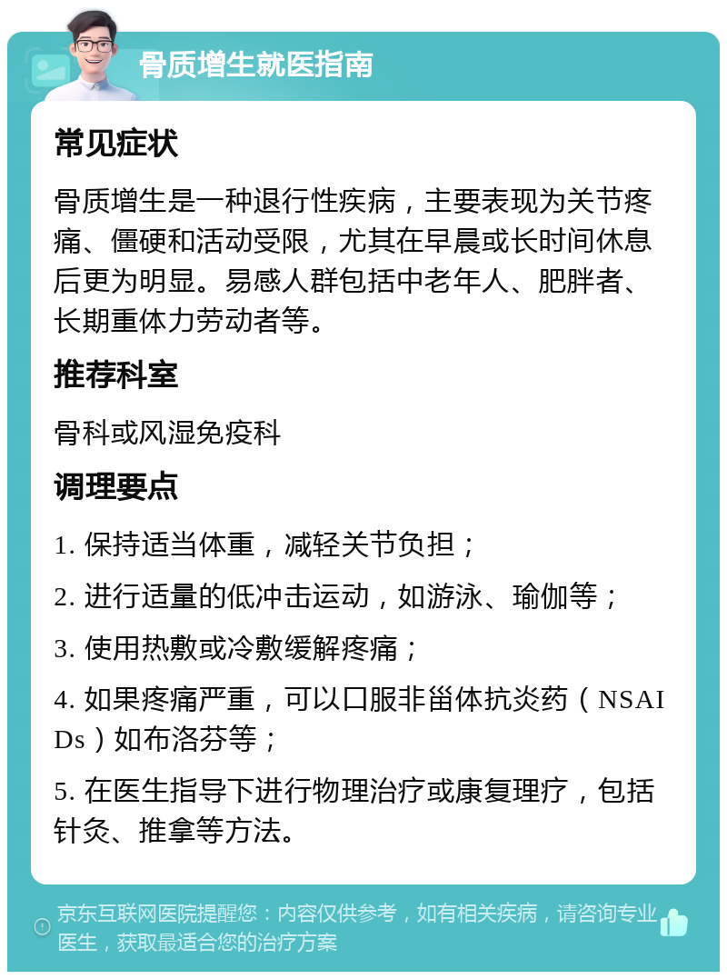 骨质增生就医指南 常见症状 骨质增生是一种退行性疾病，主要表现为关节疼痛、僵硬和活动受限，尤其在早晨或长时间休息后更为明显。易感人群包括中老年人、肥胖者、长期重体力劳动者等。 推荐科室 骨科或风湿免疫科 调理要点 1. 保持适当体重，减轻关节负担； 2. 进行适量的低冲击运动，如游泳、瑜伽等； 3. 使用热敷或冷敷缓解疼痛； 4. 如果疼痛严重，可以口服非甾体抗炎药（NSAIDs）如布洛芬等； 5. 在医生指导下进行物理治疗或康复理疗，包括针灸、推拿等方法。