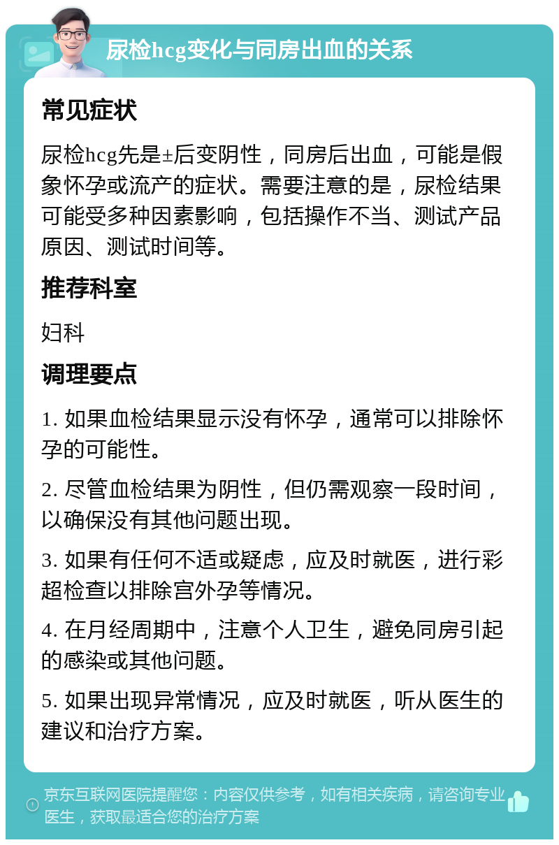 尿检hcg变化与同房出血的关系 常见症状 尿检hcg先是±后变阴性，同房后出血，可能是假象怀孕或流产的症状。需要注意的是，尿检结果可能受多种因素影响，包括操作不当、测试产品原因、测试时间等。 推荐科室 妇科 调理要点 1. 如果血检结果显示没有怀孕，通常可以排除怀孕的可能性。 2. 尽管血检结果为阴性，但仍需观察一段时间，以确保没有其他问题出现。 3. 如果有任何不适或疑虑，应及时就医，进行彩超检查以排除宫外孕等情况。 4. 在月经周期中，注意个人卫生，避免同房引起的感染或其他问题。 5. 如果出现异常情况，应及时就医，听从医生的建议和治疗方案。