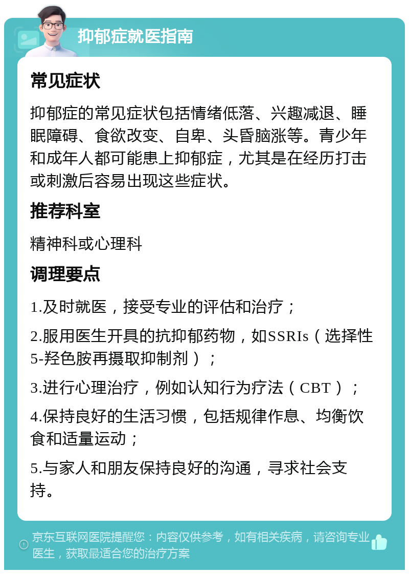 抑郁症就医指南 常见症状 抑郁症的常见症状包括情绪低落、兴趣减退、睡眠障碍、食欲改变、自卑、头昏脑涨等。青少年和成年人都可能患上抑郁症，尤其是在经历打击或刺激后容易出现这些症状。 推荐科室 精神科或心理科 调理要点 1.及时就医，接受专业的评估和治疗； 2.服用医生开具的抗抑郁药物，如SSRIs（选择性5-羟色胺再摄取抑制剂）； 3.进行心理治疗，例如认知行为疗法（CBT）； 4.保持良好的生活习惯，包括规律作息、均衡饮食和适量运动； 5.与家人和朋友保持良好的沟通，寻求社会支持。