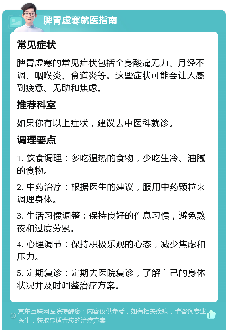 脾胃虚寒就医指南 常见症状 脾胃虚寒的常见症状包括全身酸痛无力、月经不调、咽喉炎、食道炎等。这些症状可能会让人感到疲惫、无助和焦虑。 推荐科室 如果你有以上症状，建议去中医科就诊。 调理要点 1. 饮食调理：多吃温热的食物，少吃生冷、油腻的食物。 2. 中药治疗：根据医生的建议，服用中药颗粒来调理身体。 3. 生活习惯调整：保持良好的作息习惯，避免熬夜和过度劳累。 4. 心理调节：保持积极乐观的心态，减少焦虑和压力。 5. 定期复诊：定期去医院复诊，了解自己的身体状况并及时调整治疗方案。