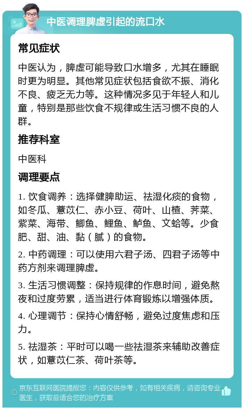 中医调理脾虚引起的流口水 常见症状 中医认为，脾虚可能导致口水增多，尤其在睡眠时更为明显。其他常见症状包括食欲不振、消化不良、疲乏无力等。这种情况多见于年轻人和儿童，特别是那些饮食不规律或生活习惯不良的人群。 推荐科室 中医科 调理要点 1. 饮食调养：选择健脾助运、祛湿化痰的食物，如冬瓜、薏苡仁、赤小豆、荷叶、山楂、荠菜、紫菜、海带、鲫鱼、鲤鱼、鲈鱼、文蛤等。少食肥、甜、油、黏（腻）的食物。 2. 中药调理：可以使用六君子汤、四君子汤等中药方剂来调理脾虚。 3. 生活习惯调整：保持规律的作息时间，避免熬夜和过度劳累，适当进行体育锻炼以增强体质。 4. 心理调节：保持心情舒畅，避免过度焦虑和压力。 5. 祛湿茶：平时可以喝一些祛湿茶来辅助改善症状，如薏苡仁茶、荷叶茶等。