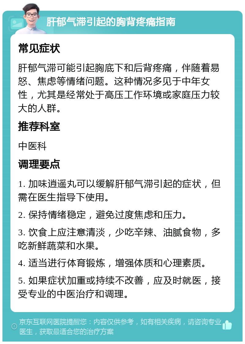 肝郁气滞引起的胸背疼痛指南 常见症状 肝郁气滞可能引起胸底下和后背疼痛，伴随着易怒、焦虑等情绪问题。这种情况多见于中年女性，尤其是经常处于高压工作环境或家庭压力较大的人群。 推荐科室 中医科 调理要点 1. 加味逍遥丸可以缓解肝郁气滞引起的症状，但需在医生指导下使用。 2. 保持情绪稳定，避免过度焦虑和压力。 3. 饮食上应注意清淡，少吃辛辣、油腻食物，多吃新鲜蔬菜和水果。 4. 适当进行体育锻炼，增强体质和心理素质。 5. 如果症状加重或持续不改善，应及时就医，接受专业的中医治疗和调理。