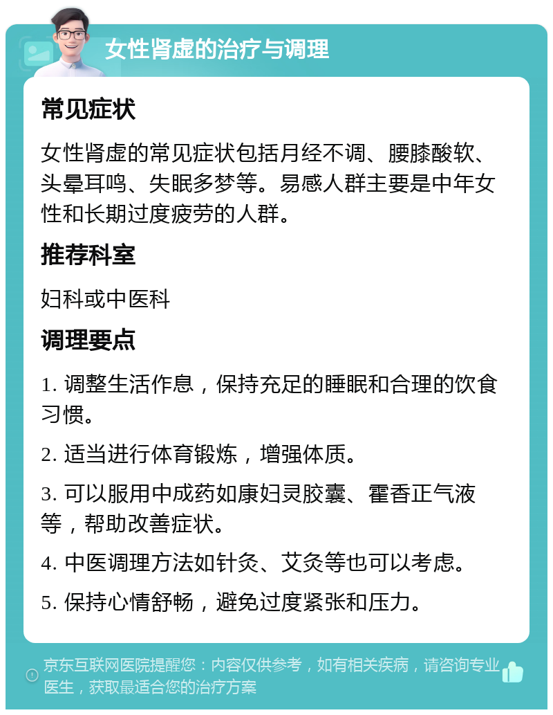 女性肾虚的治疗与调理 常见症状 女性肾虚的常见症状包括月经不调、腰膝酸软、头晕耳鸣、失眠多梦等。易感人群主要是中年女性和长期过度疲劳的人群。 推荐科室 妇科或中医科 调理要点 1. 调整生活作息，保持充足的睡眠和合理的饮食习惯。 2. 适当进行体育锻炼，增强体质。 3. 可以服用中成药如康妇灵胶囊、霍香正气液等，帮助改善症状。 4. 中医调理方法如针灸、艾灸等也可以考虑。 5. 保持心情舒畅，避免过度紧张和压力。