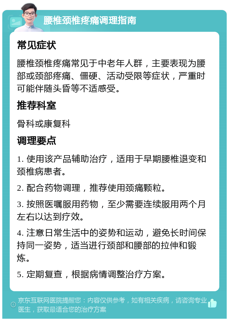 腰椎颈椎疼痛调理指南 常见症状 腰椎颈椎疼痛常见于中老年人群，主要表现为腰部或颈部疼痛、僵硬、活动受限等症状，严重时可能伴随头昏等不适感受。 推荐科室 骨科或康复科 调理要点 1. 使用该产品辅助治疗，适用于早期腰椎退变和颈椎病患者。 2. 配合药物调理，推荐使用颈痛颗粒。 3. 按照医嘱服用药物，至少需要连续服用两个月左右以达到疗效。 4. 注意日常生活中的姿势和运动，避免长时间保持同一姿势，适当进行颈部和腰部的拉伸和锻炼。 5. 定期复查，根据病情调整治疗方案。