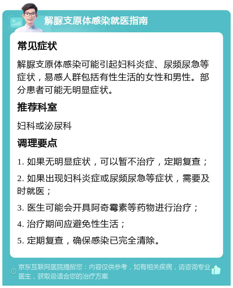 解脲支原体感染就医指南 常见症状 解脲支原体感染可能引起妇科炎症、尿频尿急等症状，易感人群包括有性生活的女性和男性。部分患者可能无明显症状。 推荐科室 妇科或泌尿科 调理要点 1. 如果无明显症状，可以暂不治疗，定期复查； 2. 如果出现妇科炎症或尿频尿急等症状，需要及时就医； 3. 医生可能会开具阿奇霉素等药物进行治疗； 4. 治疗期间应避免性生活； 5. 定期复查，确保感染已完全清除。