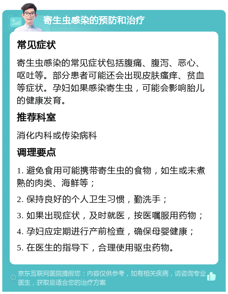 寄生虫感染的预防和治疗 常见症状 寄生虫感染的常见症状包括腹痛、腹泻、恶心、呕吐等。部分患者可能还会出现皮肤瘙痒、贫血等症状。孕妇如果感染寄生虫，可能会影响胎儿的健康发育。 推荐科室 消化内科或传染病科 调理要点 1. 避免食用可能携带寄生虫的食物，如生或未煮熟的肉类、海鲜等； 2. 保持良好的个人卫生习惯，勤洗手； 3. 如果出现症状，及时就医，按医嘱服用药物； 4. 孕妇应定期进行产前检查，确保母婴健康； 5. 在医生的指导下，合理使用驱虫药物。