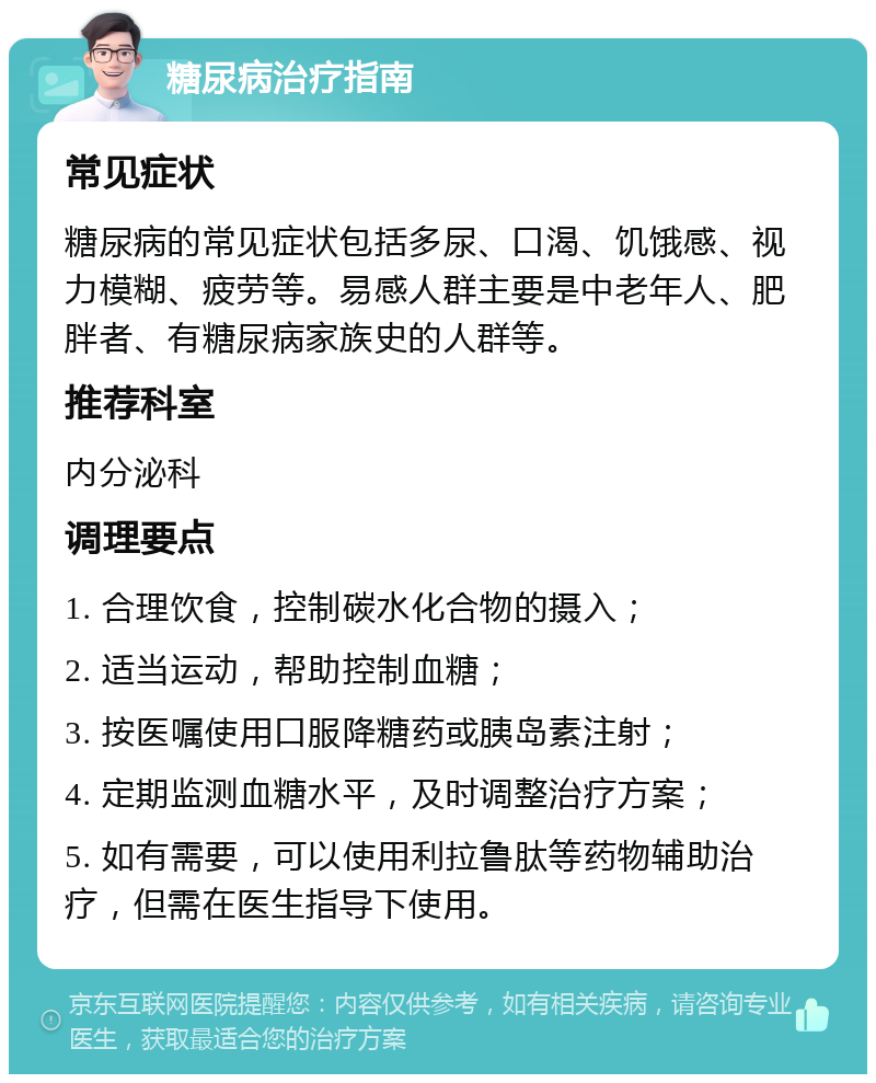 糖尿病治疗指南 常见症状 糖尿病的常见症状包括多尿、口渴、饥饿感、视力模糊、疲劳等。易感人群主要是中老年人、肥胖者、有糖尿病家族史的人群等。 推荐科室 内分泌科 调理要点 1. 合理饮食，控制碳水化合物的摄入； 2. 适当运动，帮助控制血糖； 3. 按医嘱使用口服降糖药或胰岛素注射； 4. 定期监测血糖水平，及时调整治疗方案； 5. 如有需要，可以使用利拉鲁肽等药物辅助治疗，但需在医生指导下使用。