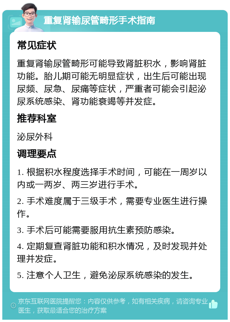 重复肾输尿管畸形手术指南 常见症状 重复肾输尿管畸形可能导致肾脏积水，影响肾脏功能。胎儿期可能无明显症状，出生后可能出现尿频、尿急、尿痛等症状，严重者可能会引起泌尿系统感染、肾功能衰竭等并发症。 推荐科室 泌尿外科 调理要点 1. 根据积水程度选择手术时间，可能在一周岁以内或一两岁、两三岁进行手术。 2. 手术难度属于三级手术，需要专业医生进行操作。 3. 手术后可能需要服用抗生素预防感染。 4. 定期复查肾脏功能和积水情况，及时发现并处理并发症。 5. 注意个人卫生，避免泌尿系统感染的发生。