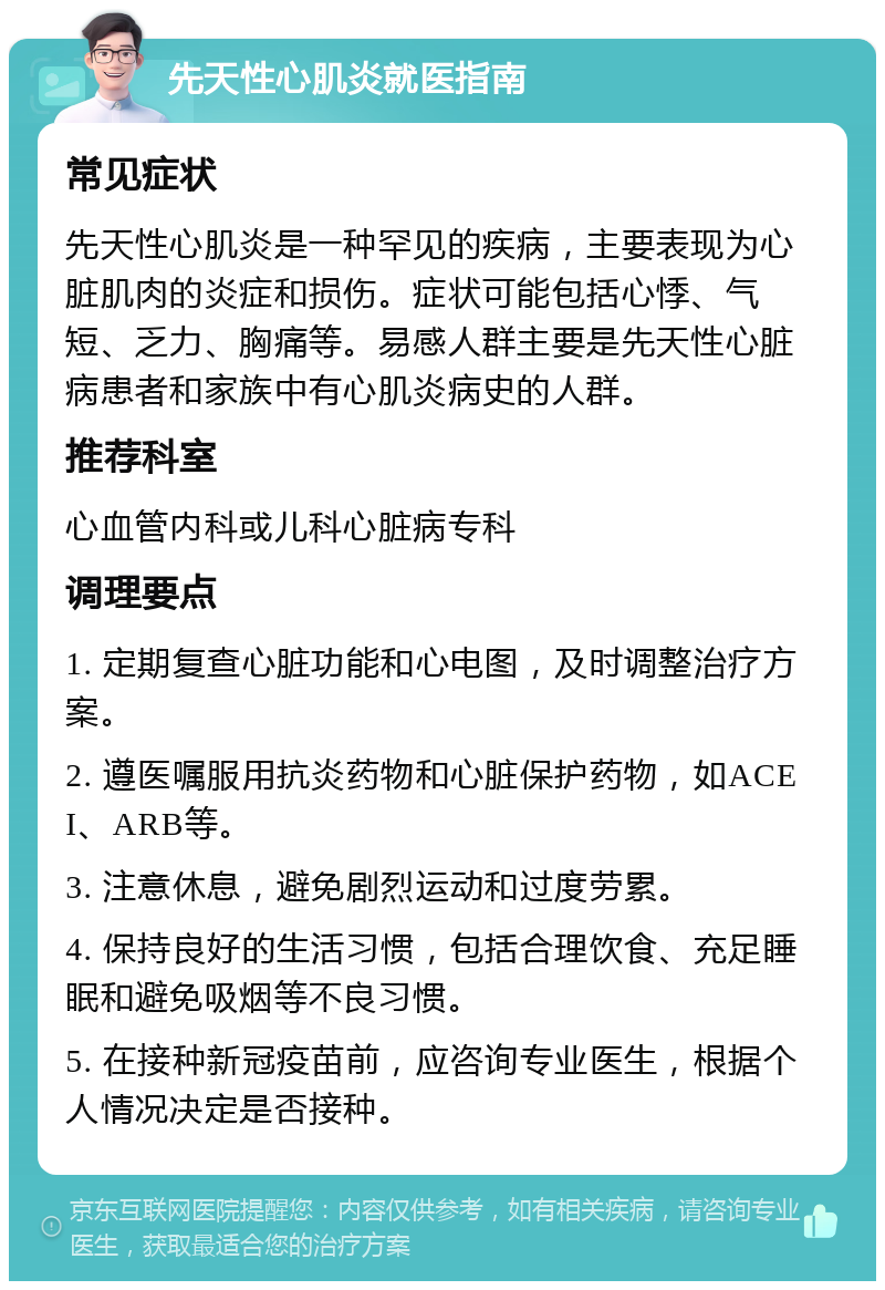 先天性心肌炎就医指南 常见症状 先天性心肌炎是一种罕见的疾病，主要表现为心脏肌肉的炎症和损伤。症状可能包括心悸、气短、乏力、胸痛等。易感人群主要是先天性心脏病患者和家族中有心肌炎病史的人群。 推荐科室 心血管内科或儿科心脏病专科 调理要点 1. 定期复查心脏功能和心电图，及时调整治疗方案。 2. 遵医嘱服用抗炎药物和心脏保护药物，如ACEI、ARB等。 3. 注意休息，避免剧烈运动和过度劳累。 4. 保持良好的生活习惯，包括合理饮食、充足睡眠和避免吸烟等不良习惯。 5. 在接种新冠疫苗前，应咨询专业医生，根据个人情况决定是否接种。