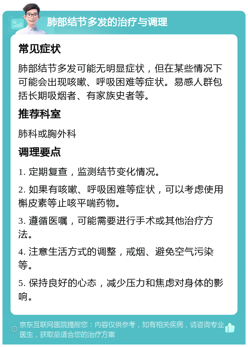 肺部结节多发的治疗与调理 常见症状 肺部结节多发可能无明显症状，但在某些情况下可能会出现咳嗽、呼吸困难等症状。易感人群包括长期吸烟者、有家族史者等。 推荐科室 肺科或胸外科 调理要点 1. 定期复查，监测结节变化情况。 2. 如果有咳嗽、呼吸困难等症状，可以考虑使用槲皮素等止咳平喘药物。 3. 遵循医嘱，可能需要进行手术或其他治疗方法。 4. 注意生活方式的调整，戒烟、避免空气污染等。 5. 保持良好的心态，减少压力和焦虑对身体的影响。