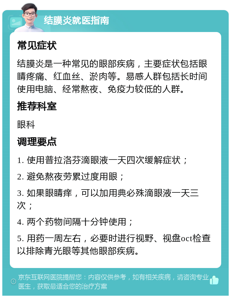 结膜炎就医指南 常见症状 结膜炎是一种常见的眼部疾病，主要症状包括眼睛疼痛、红血丝、淤肉等。易感人群包括长时间使用电脑、经常熬夜、免疫力较低的人群。 推荐科室 眼科 调理要点 1. 使用普拉洛芬滴眼液一天四次缓解症状； 2. 避免熬夜劳累过度用眼； 3. 如果眼睛痒，可以加用典必殊滴眼液一天三次； 4. 两个药物间隔十分钟使用； 5. 用药一周左右，必要时进行视野、视盘oct检查以排除青光眼等其他眼部疾病。