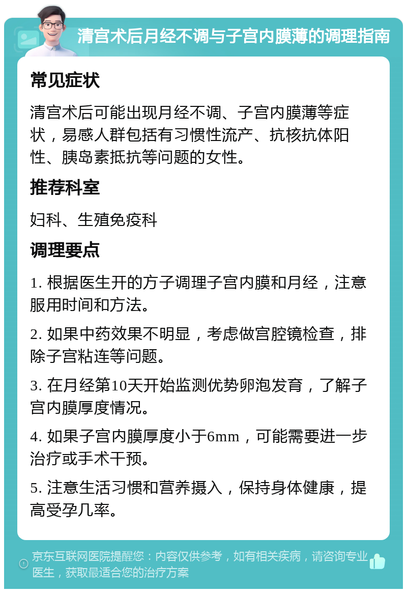 清宫术后月经不调与子宫内膜薄的调理指南 常见症状 清宫术后可能出现月经不调、子宫内膜薄等症状，易感人群包括有习惯性流产、抗核抗体阳性、胰岛素抵抗等问题的女性。 推荐科室 妇科、生殖免疫科 调理要点 1. 根据医生开的方子调理子宫内膜和月经，注意服用时间和方法。 2. 如果中药效果不明显，考虑做宫腔镜检查，排除子宫粘连等问题。 3. 在月经第10天开始监测优势卵泡发育，了解子宫内膜厚度情况。 4. 如果子宫内膜厚度小于6mm，可能需要进一步治疗或手术干预。 5. 注意生活习惯和营养摄入，保持身体健康，提高受孕几率。