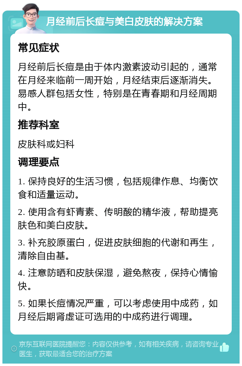 月经前后长痘与美白皮肤的解决方案 常见症状 月经前后长痘是由于体内激素波动引起的，通常在月经来临前一周开始，月经结束后逐渐消失。易感人群包括女性，特别是在青春期和月经周期中。 推荐科室 皮肤科或妇科 调理要点 1. 保持良好的生活习惯，包括规律作息、均衡饮食和适量运动。 2. 使用含有虾青素、传明酸的精华液，帮助提亮肤色和美白皮肤。 3. 补充胶原蛋白，促进皮肤细胞的代谢和再生，清除自由基。 4. 注意防晒和皮肤保湿，避免熬夜，保持心情愉快。 5. 如果长痘情况严重，可以考虑使用中成药，如月经后期肾虚证可选用的中成药进行调理。