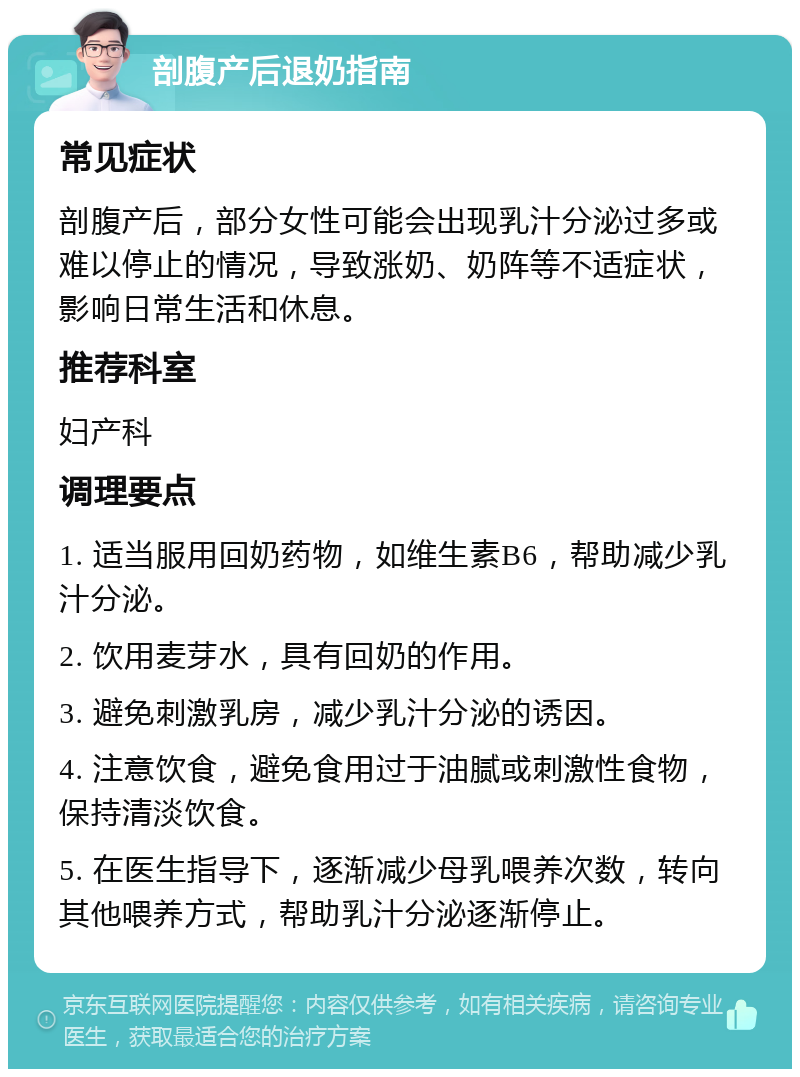 剖腹产后退奶指南 常见症状 剖腹产后，部分女性可能会出现乳汁分泌过多或难以停止的情况，导致涨奶、奶阵等不适症状，影响日常生活和休息。 推荐科室 妇产科 调理要点 1. 适当服用回奶药物，如维生素B6，帮助减少乳汁分泌。 2. 饮用麦芽水，具有回奶的作用。 3. 避免刺激乳房，减少乳汁分泌的诱因。 4. 注意饮食，避免食用过于油腻或刺激性食物，保持清淡饮食。 5. 在医生指导下，逐渐减少母乳喂养次数，转向其他喂养方式，帮助乳汁分泌逐渐停止。