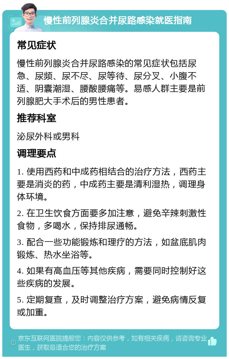 慢性前列腺炎合并尿路感染就医指南 常见症状 慢性前列腺炎合并尿路感染的常见症状包括尿急、尿频、尿不尽、尿等待、尿分叉、小腹不适、阴囊潮湿、腰酸腰痛等。易感人群主要是前列腺肥大手术后的男性患者。 推荐科室 泌尿外科或男科 调理要点 1. 使用西药和中成药相结合的治疗方法，西药主要是消炎的药，中成药主要是清利湿热，调理身体环境。 2. 在卫生饮食方面要多加注意，避免辛辣刺激性食物，多喝水，保持排尿通畅。 3. 配合一些功能锻炼和理疗的方法，如盆底肌肉锻炼、热水坐浴等。 4. 如果有高血压等其他疾病，需要同时控制好这些疾病的发展。 5. 定期复查，及时调整治疗方案，避免病情反复或加重。